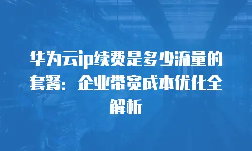 华为云ip续费是多少流量的套餐：企业带宽成本优化全解析