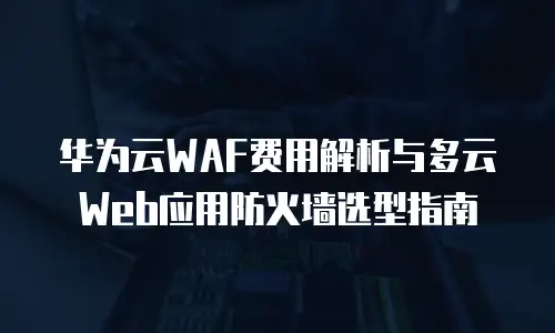 华为云WAF费用解析与多云Web应用防火墙选型指南