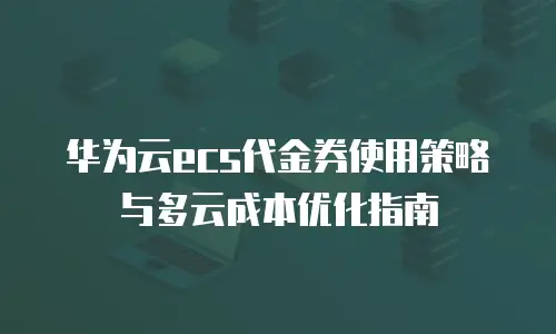 华为云ecs代金券使用策略与多云成本优化指南