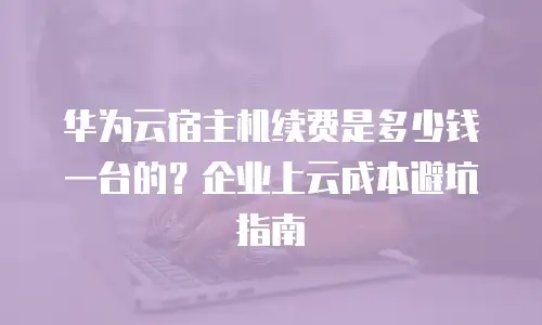 华为云宿主机续费是多少钱一台的？企业上云成本避坑指南