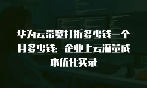 华为云带宽打折多少钱一个月多少钱：企业上云流量成本优化实录