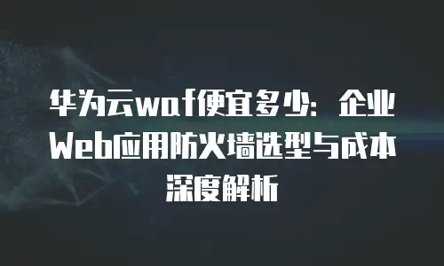 华为云waf便宜多少：企业Web应用防火墙选型与成本深度解析