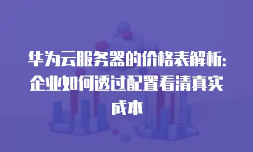 华为云服务器的价格表解析：企业如何透过配置看清真实成本