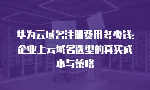 华为云域名注册费用多少钱：企业上云域名选型的真实成本与策略