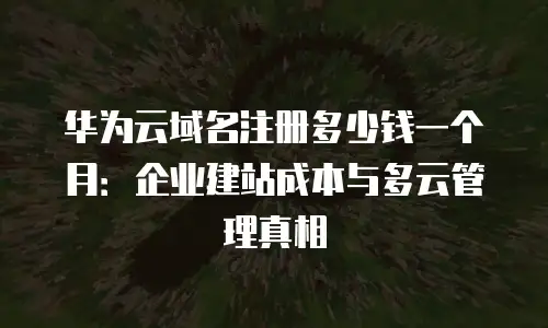 华为云域名注册多少钱一个月：企业建站成本与多云管理真相