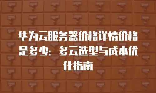 华为云服务器价格详情价格是多少：多云选型与成本优化指南
