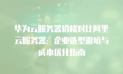 华为云服务器价格对比阿里云服务器：企业选型避坑与成本优化指南
