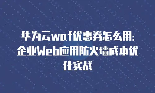 华为云waf优惠券怎么用：企业Web应用防火墙成本优化实战