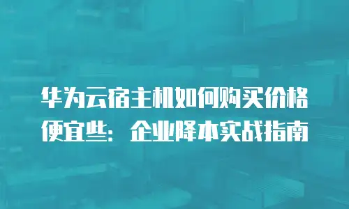 华为云宿主机如何购买价格便宜些：企业降本实战指南