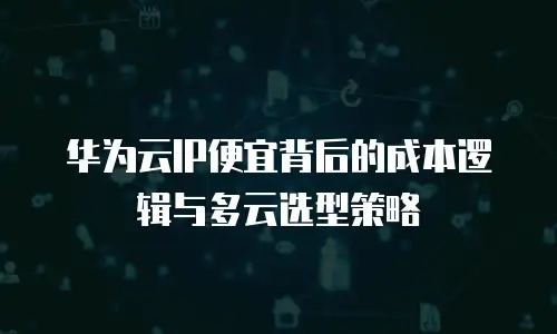 华为云IP便宜背后的成本逻辑与多云选型策略