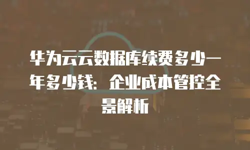 华为云云数据库续费多少一年多少钱：企业成本管控全景解析