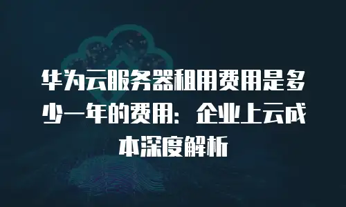 华为云服务器租用费用是多少一年的费用：企业上云成本深度解析