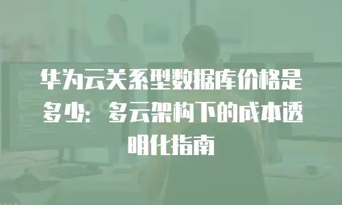 华为云关系型数据库价格是多少：多云架构下的成本透明化指南