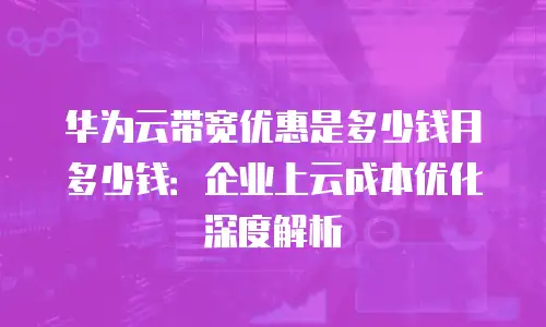 华为云带宽优惠是多少钱月多少钱：企业上云成本优化深度解析