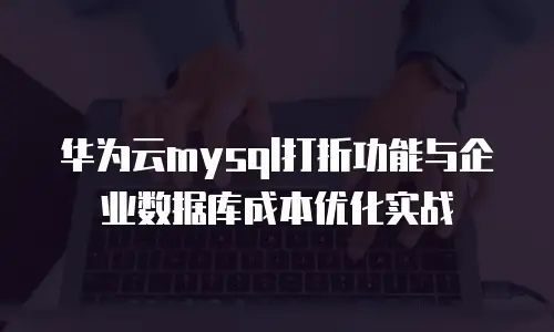 华为云mysql打折功能与企业数据库成本优化实战