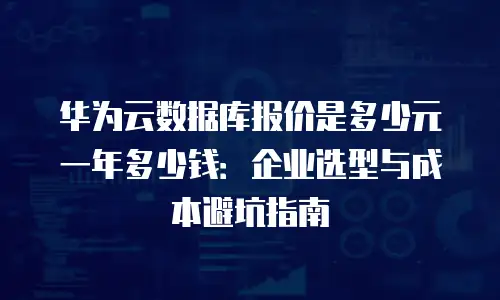 华为云数据库报价是多少元一年多少钱：企业选型与成本避坑指南