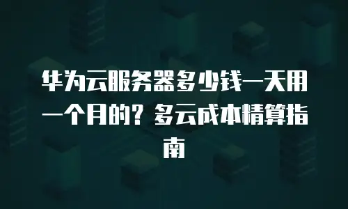华为云服务器多少钱一天用一个月的？多云成本精算指南