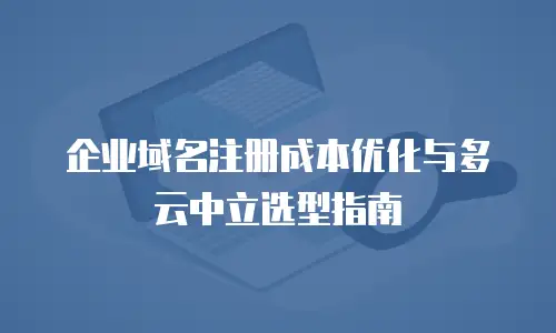 企业域名注册成本优化与多云中立选型指南