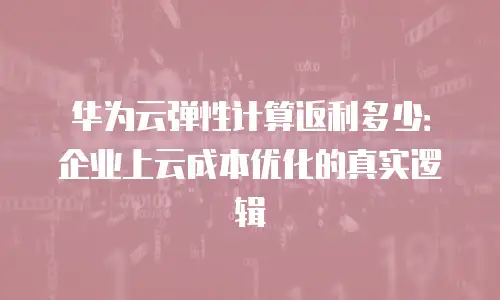 华为云弹性计算返利多少：企业上云成本优化的真实逻辑