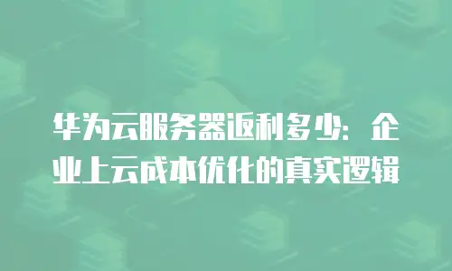 华为云服务器返利多少：企业上云成本优化的真实逻辑