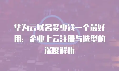 华为云域名多少钱一个最好用：企业上云注册与选型的深度解析