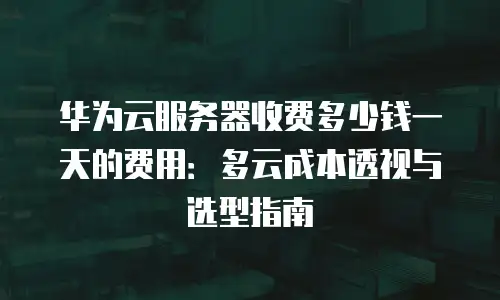 华为云服务器收费多少钱一天的费用：多云成本透视与选型指南