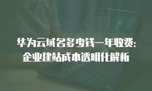 华为云域名多少钱一年收费：企业建站成本透明化解析