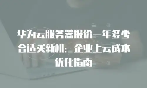华为云服务器报价一年多少合适买新机：企业上云成本优化指南