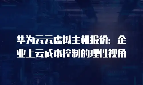 华为云云虚拟主机报价：企业上云成本控制的理性视角