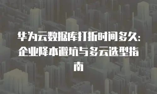 华为云数据库打折时间多久：企业降本避坑与多云选型指南