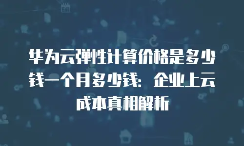 华为云弹性计算价格是多少钱一个月多少钱：企业上云成本真相解析