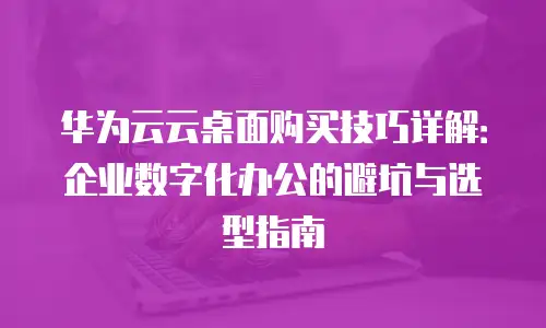 华为云云桌面购买技巧详解：企业数字化办公的避坑与选型指南