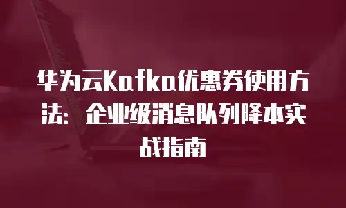 华为云Kafka优惠券使用方法：企业级消息队列降本实战指南