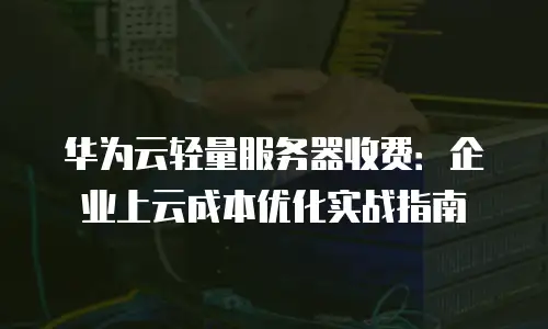 华为云轻量服务器收费：企业上云成本优化实战指南