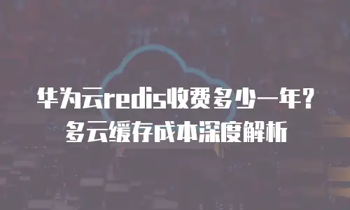 华为云redis收费多少一年？多云缓存成本深度解析