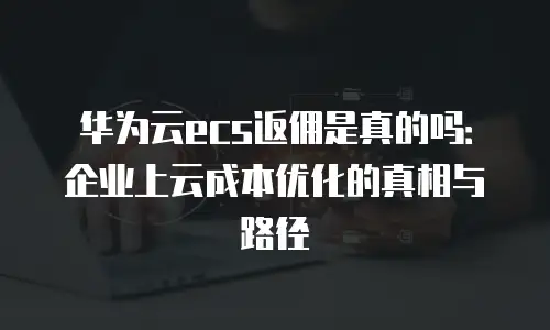 华为云ecs返佣是真的吗：企业上云成本优化的真相与路径