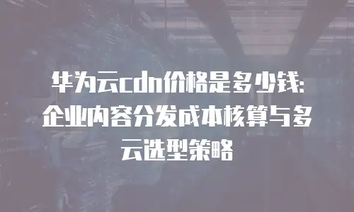 华为云cdn价格是多少钱：企业内容分发成本核算与多云选型策略