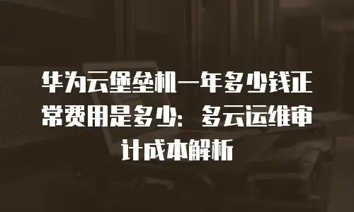 华为云堡垒机一年多少钱正常费用是多少：多云运维审计成本解析