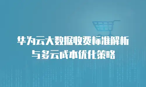 华为云大数据收费标准解析与多云成本优化策略