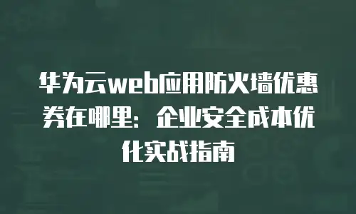 华为云web应用防火墙优惠券在哪里：企业安全成本优化实战指南