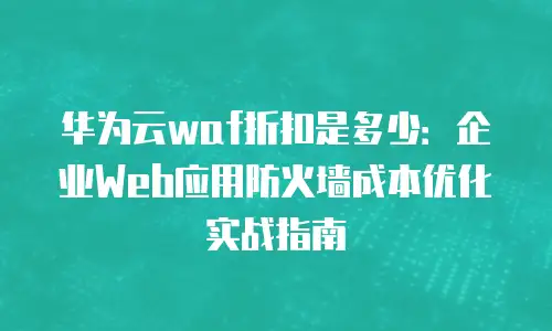 华为云waf折扣是多少：企业Web应用防火墙成本优化实战指南