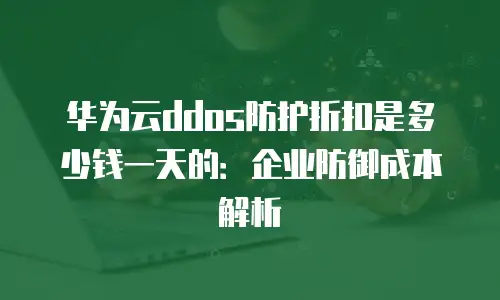 华为云ddos防护折扣是多少钱一天的：企业防御成本解析