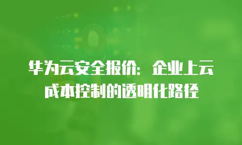 华为云安全报价：企业上云成本控制的透明化路径
