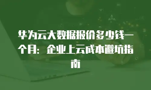 华为云大数据报价多少钱一个月：企业上云成本避坑指南