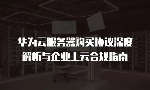 华为云服务器购买协议深度解析与企业上云合规指南
