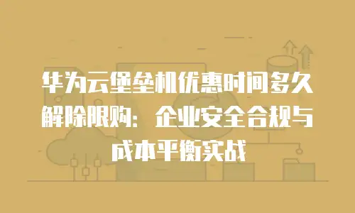 华为云堡垒机优惠时间多久解除限购：企业安全合规与成本平衡实战