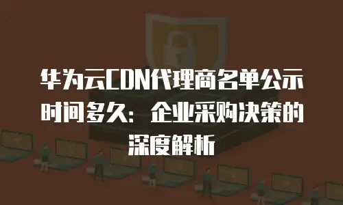 华为云CDN代理商名单公示时间多久：企业采购决策的深度解析