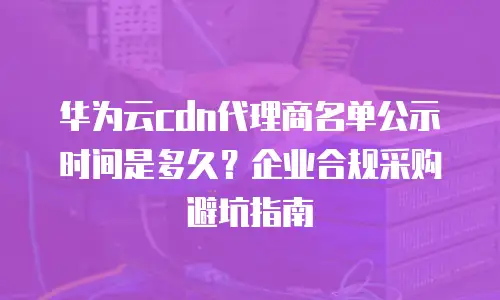 华为云cdn代理商名单公示时间是多久？企业合规采购避坑指南