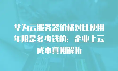 华为云服务器价格对比使用年限是多少钱的：企业上云成本真相解析