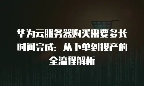 华为云服务器购买需要多长时间完成：从下单到投产的全流程解析